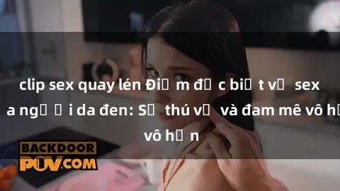 clip sex quay lén Điểm đặc biệt về sex của người da đen: Sự thú vị và đam mê vô hạn
