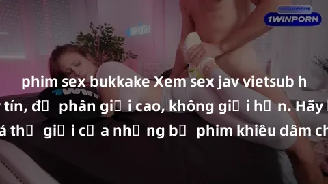phim sex bukkake Xem sex jav vietsub hd tại địa chỉ uy tín, độ phân giải cao, không giới hạn. Hãy khám phá thế giới của những bộ phim khiêu dâm chất lượng nhất ngay hôm nay!