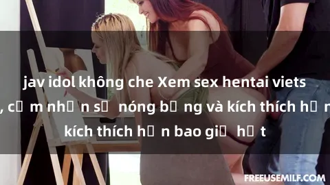 jav idol không che Xem sex hentai vietsub không che, cảm nhận sự nóng bỏng và kích thích hơn bao giờ hết