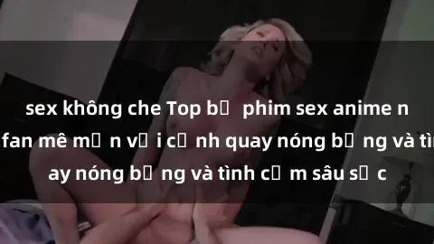 sex không che Top bộ phim sex anime nổi tiếng khiến fan mê mẩn với cảnh quay nóng bỏng và tình cảm sâu sắc