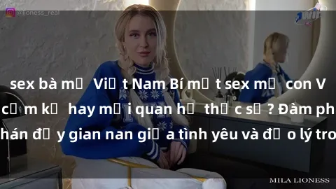 sex bà mẹ Việt Nam Bí mật sex mẹ con Việt Nam: Cuộc tình cấm kỵ hay mối quan hệ thực sự? Đàm phán đầy gian nan giữa tình yêu và đạo lý trong xã hội hiện đại.