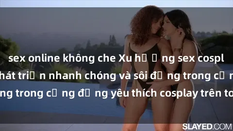 sex online không che Xu hướng sex cosplay Việt Nam: Sự phát triển nhanh chóng và sôi động trong cộng đồng yêu thích cosplay trên toàn quốc.