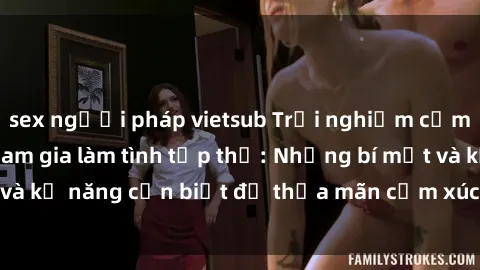 sex người pháp vietsub Trải nghiệm cảm xúc mới lạ khi tham gia làm tình tập thể: Những bí mật và kỹ năng cần biết để thỏa mãn cảm xúc của mình và đối tác