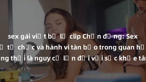 sex gái việt bị lộ clip Chấn động: Sex bạo lực nhóm - Sự tổ chức và hành vi tàn bạo trong quan hệ tình dục đồng thời là nguy cơ lớn đối với sức khỏe tâm thần và thể chất của nạn nhân.