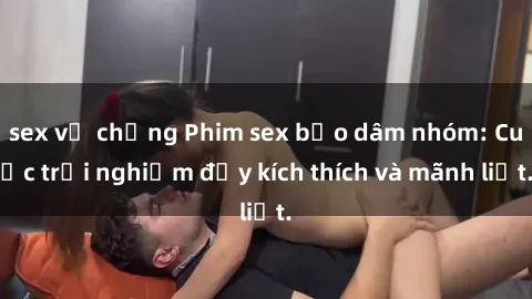sex vợ chồng Phim sex bạo dâm nhóm: Cuộc trải nghiệm đầy kích thích và mãnh liệt.