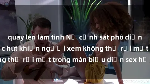 quay lén làm tình Nữ cảnh sát phô diễn vẻ quyến rũ và sức hút khiến người xem không thể rời mắt trong màn biểu diễn sex hấp dẫn.