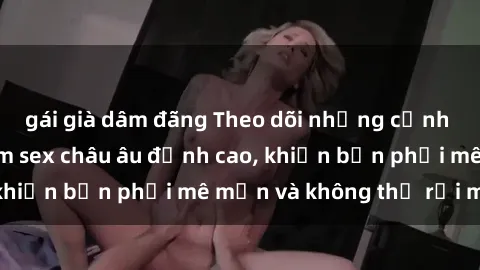 gái già dâm đãng Theo dõi những cảnh nóng bỏng từ phim sex châu âu đỉnh cao, khiến bạn phải mê mẩn và không thể rời mắt