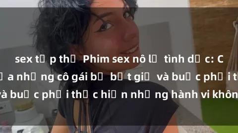 sex tập thể Phim sex nô lệ tình dục: Cuộc sống đen tối của những cô gái bị bắt giữ và buộc phải thực hiện những hành vi không tự chủ