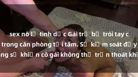 sex nô lệ tình dục Gái trẻ bị trói tay chân, bị ép làm tình trong căn phòng tối tăm. Sự kiểm soát đầy đáng sợ khiến cô gái không thể trốn thoát khỏi vòng xoáy của kẻ xấu.