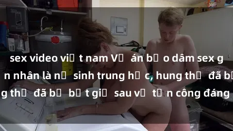 sex video việt nam Vụ án bạo dâm sex gây chấn động: Nạn nhân là nữ sinh trung học, hung thủ đã bị bắt giữ sau vụ tấn công đáng kinh hoàng