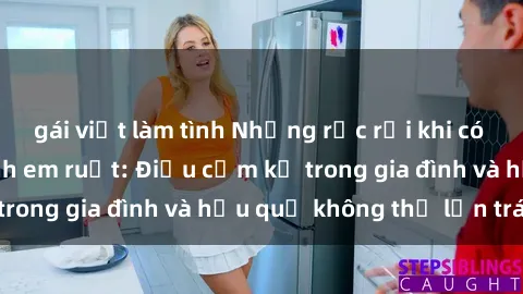 gái việt làm tình Những rắc rối khi có mối quan hệ sex anh em ruột: Điều cấm kỵ trong gia đình và hậu quả không thể lẩn tránh