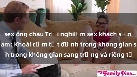 sex ông cháu Trải nghiệm sex khách sạn độc đáo tại Việt Nam: Khoái cảm tột đỉnh trong không gian sang trọng và riêng tư