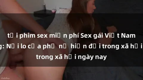 tải phim sex miễn phí Sex gái Việt Nam có chồng: Nỗi lo của phụ nữ hiện đại trong xã hội ngày nay