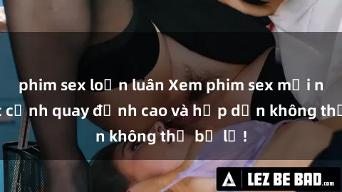 phim sex loạn luân Xem phim sex mới nhất: Các cảnh quay đỉnh cao và hấp dẫn không thể bỏ lỡ!