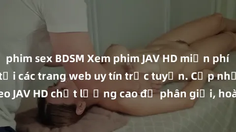 phim sex BDSM Xem phim JAV HD miễn phí không giới hạn tại các trang web uy tín trực tuyến. Cập nhật hàng ngàn video JAV HD chất lượng cao độ phân giải, hoàn toàn miễn phí để bạn thưởng thức. Đừng bỏ l