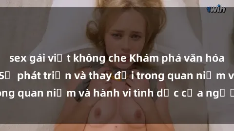 sex gái việt không che Khám phá văn hóa sex ở Việt Nam: Sự phát triển và thay đổi trong quan niệm và hành vi tình dục của người Việt