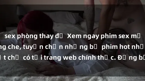 sex phòng thay đồ Xem ngay phim sex mới nhất full HD không che, tuyển chọn những bộ phim hot nhất chỉ có tại trang web chính thức. Đừng bỏ lỡ cơ hội khám phá!