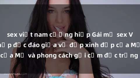 sex việt nam cưỡng hiếp Gái mỹ sex Việt Nam: Sự kết hợp độc đáo giữa vẻ đẹp xinh đẹp của Mỹ và phong cách gợi cảm đặc trưng của Việt Nam.