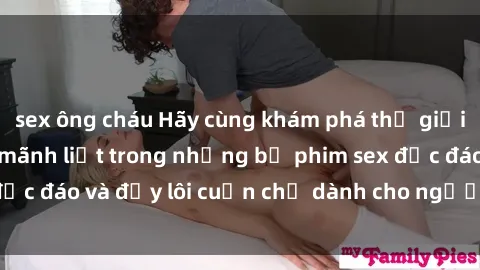 sex ông cháu Hãy cùng khám phá thế giới đầy kích thích và mãnh liệt trong những bộ phim sex độc đáo và đầy lôi cuốn chỉ dành cho người xem trên tuổi.