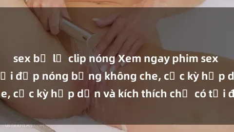 sex bị lộ clip nóng Xem ngay phim sex mới nhất của người đẹp nóng bỏng không che, cực kỳ hấp dẫn và kích thích chỉ có tại đây