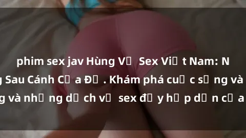 phim sex jav Hùng Vỹ Sex Việt Nam: Những Bí Mật Đằng Sau Cánh Cửa Đỏ. Khám phá cuộc sống và những dịch vụ sex đầy hấp dẫn của người Việt Nam.