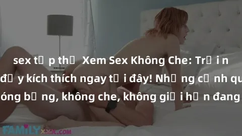 sex tập thể Xem Sex Không Che: Trải nghiệm mới lạ và đầy kích thích ngay tại đây! Những cảnh quay nóng bỏng, không che, không giới hạn đang chờ đón bạn. Đừng bỏ lỡ!