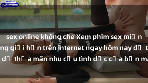 sex online không che Xem phim sex miễn phí hoàn toàn không giới hạn trên internet ngay hôm nay để thỏa mãn nhu cầu tình dục của bạn mà không tốn chi phí.
