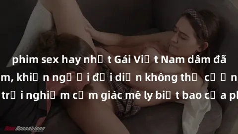 phim sex hay nhất Gái Việt Nam dâm đãng làm tình say đắm, khiến người đối diện không thể cưỡng lại được. Hãy trải nghiệm cảm giác mê ly biết bao của phong cách yêu đương đậm chất dân tộc!