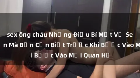 sex ông cháu Những Điều Bí Mật Về Sex Người Lớn Mà Bạn Cần Biết Trước Khi Bước Vào Mối Quan Hệ