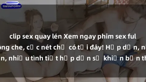 clip sex quay lén Xem ngay phim sex full HD đỉnh cao, không che, cực nét chỉ có tại đây! Hấp dẫn, nhiều tình tiết hấp dẫn sẽ khiến bạn thỏa mãn đắm say.