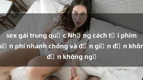 sex gái trung quốc Những cách tải phim sex miễn phí nhanh chóng và đơn giản đến không ngờ