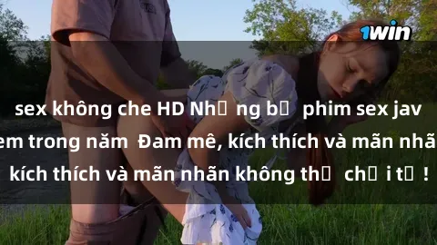sex không che HD Những bộ phim sex jav đỉnh cao phải xem trong năm  Đam mê, kích thích và mãn nhãn không thể chối từ!