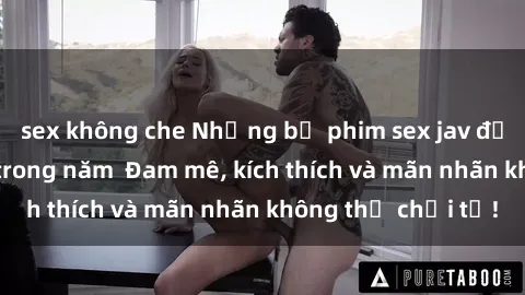 sex không che Những bộ phim sex jav đỉnh cao phải xem trong năm  Đam mê, kích thích và mãn nhãn không thể chối từ!