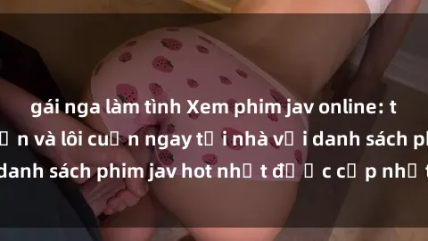 gái nga làm tình Xem phim jav online: trải nghiệm hấp dẫn và lôi cuốn ngay tại nhà với danh sách phim jav hot nhất được cập nhật liên tục.