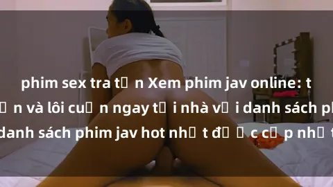 phim sex tra tấn Xem phim jav online: trải nghiệm hấp dẫn và lôi cuốn ngay tại nhà với danh sách phim jav hot nhất được cập nhật liên tục.