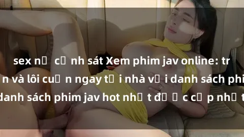 sex nữ cảnh sát Xem phim jav online: trải nghiệm hấp dẫn và lôi cuốn ngay tại nhà với danh sách phim jav hot nhất được cập nhật liên tục.
