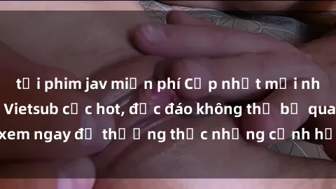 tải phim jav miễn phí Cập nhật mới nhất: Top phim JAV Vietsub cực hot, độc đáo không thể bỏ qua, xem ngay để thưởng thức những cảnh hấp dẫn và đầy kích thích!