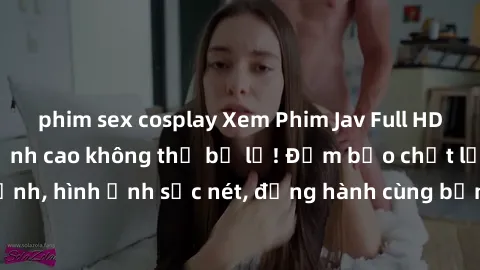 phim sex cosplay Xem Phim Jav Full HD: Những bộ phim đỉnh cao không thể bỏ lỡ! Đảm bảo chất lượng ổn định, hình ảnh sắc nét, đồng hành cùng bạn trong những giây phút thư giãn!