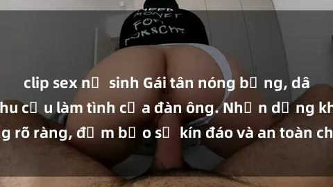 clip sex nữ sinh Gái tân nóng bỏng, dâm đãng thỏa mãn nhu cầu làm tình của đàn ông. Nhận dạng không rõ ràng, đảm bảo sự kín đáo và an toàn cho trải nghiệm tuyệt vời.