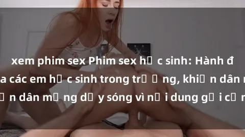 xem phim sex Phim sex học sinh: Hành động nóng bỏng của các em học sinh trong trường, khiến dân mạng dậy sóng vì nội dung gợi cảm và kích thích.