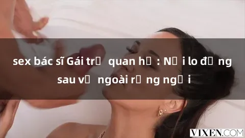 sex bác sĩ Gái trẻ quan hệ: Nỗi lo đằng sau vẻ ngoài rạng ngời