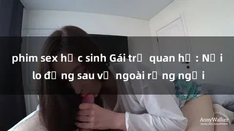 phim sex học sinh Gái trẻ quan hệ: Nỗi lo đằng sau vẻ ngoài rạng ngời