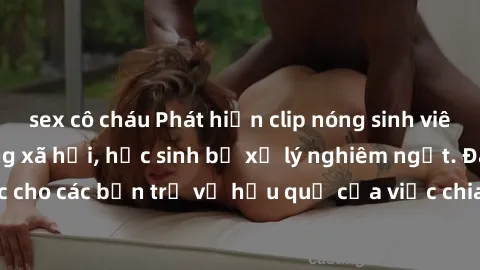 sex cô cháu Phát hiện clip nóng sinh viên gây sốt trên mạng xã hội, học sinh bị xử lý nghiêm ngặt. Đây là cảnh giác cho các bạn trẻ về hậu quả của việc chia sẻ thông tin trái phép trên internet.