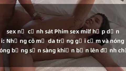 sex nữ cảnh sát Phim sex milf hấp dẫn nhất mọi thời đại: Những cô mẹ da trắng gợi cảm và nóng bỏng sẵn sàng khiến bạn lên đỉnh chỉ trong chớp mắt!