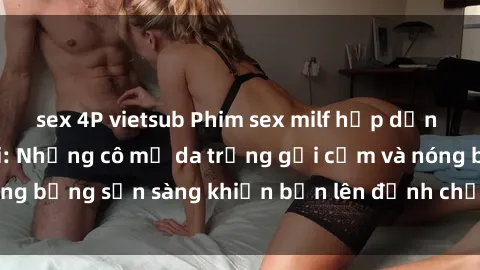 sex 4P vietsub Phim sex milf hấp dẫn nhất mọi thời đại: Những cô mẹ da trắng gợi cảm và nóng bỏng sẵn sàng khiến bạn lên đỉnh chỉ trong chớp mắt!
