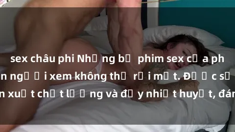 sex châu phi Những bộ phim sex của phụ nữ lớn tuổi khiến người xem không thể rời mắt. Được sản xuất chất lượng và đầy nhiệt huyết, đáng xem và trải nghiệm.