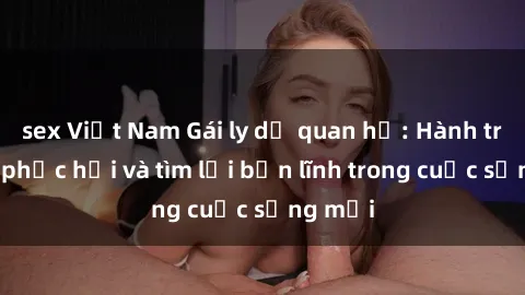 sex Việt Nam Gái ly dị quan hệ: Hành trình tự phục hồi và tìm lại bản lĩnh trong cuộc sống mới
