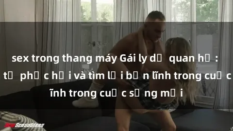 sex trong thang máy Gái ly dị quan hệ: Hành trình tự phục hồi và tìm lại bản lĩnh trong cuộc sống mới