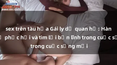 sex trên tàu hỏa Gái ly dị quan hệ: Hành trình tự phục hồi và tìm lại bản lĩnh trong cuộc sống mới