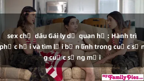 sex chị dâu Gái ly dị quan hệ: Hành trình tự phục hồi và tìm lại bản lĩnh trong cuộc sống mới